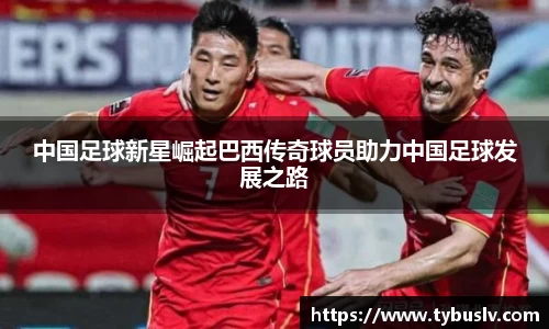中国足球新星崛起巴西传奇球员助力中国足球发展之路