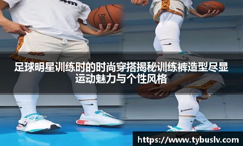足球明星训练时的时尚穿搭揭秘训练裤造型尽显运动魅力与个性风格